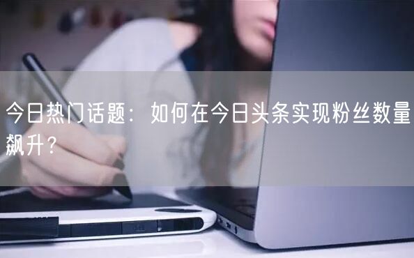 今日热门话题：如何在今日头条实现粉丝数量飙升？