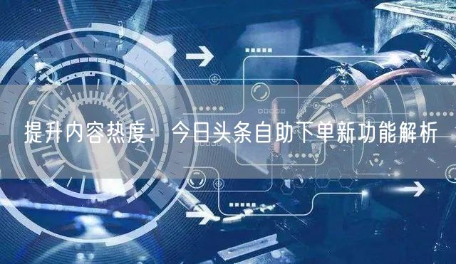 提升内容热度：今日头条自助下单新功能解析