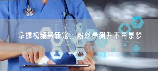 掌握视频号新宠，粉丝量飙升不再是梦