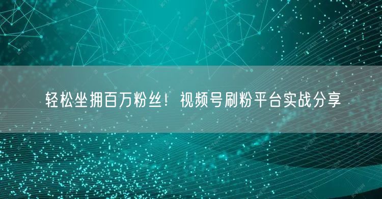 轻松坐拥百万粉丝！视频号刷粉平台实战分享