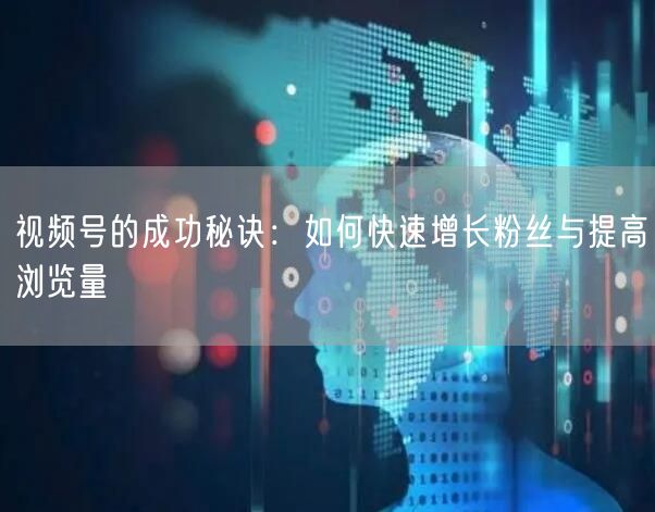 视频号的成功秘诀：如何快速增长粉丝与提高浏览量