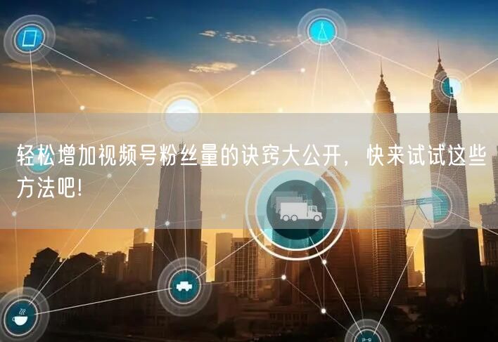 轻松增加视频号粉丝量的诀窍大公开，快来试试这些方法吧!