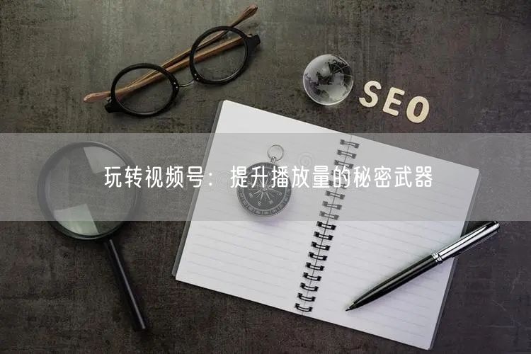玩转视频号：提升播放量的秘密武器