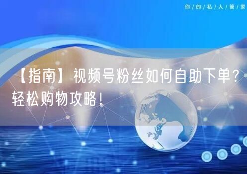 【指南】视频号粉丝如何自助下单？轻松购物