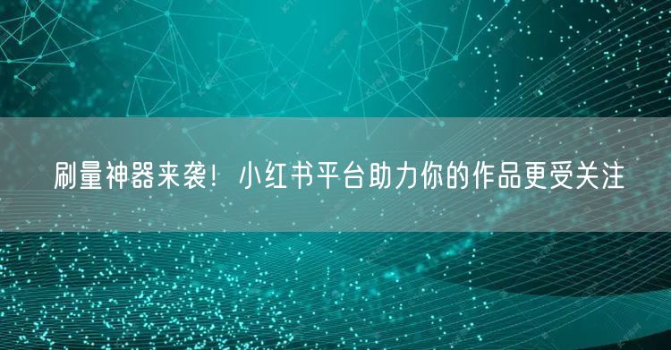 刷量神器来袭！小红书平台助力你的作品更受关注