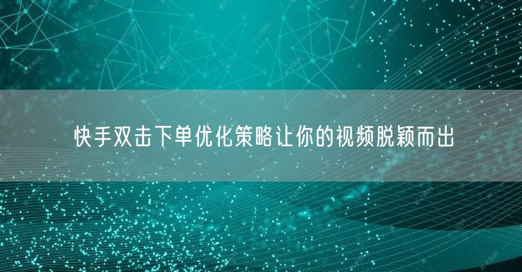 快手双击下单优化策略让你的视频脱颖而出