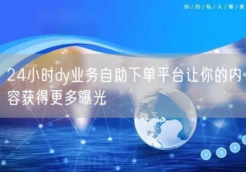 24小时dy业务自助下单平台让你的内容获